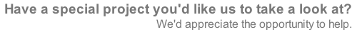 Have a special project you'd like us to take a look at?  We'd appreciate the opportunity to help.